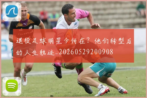 退役足球明星今何在?他们转型后的人生轨迹_20260529200908