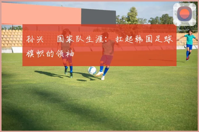 孙兴慜国家队生涯：扛起韩国足球旗帜的领袖