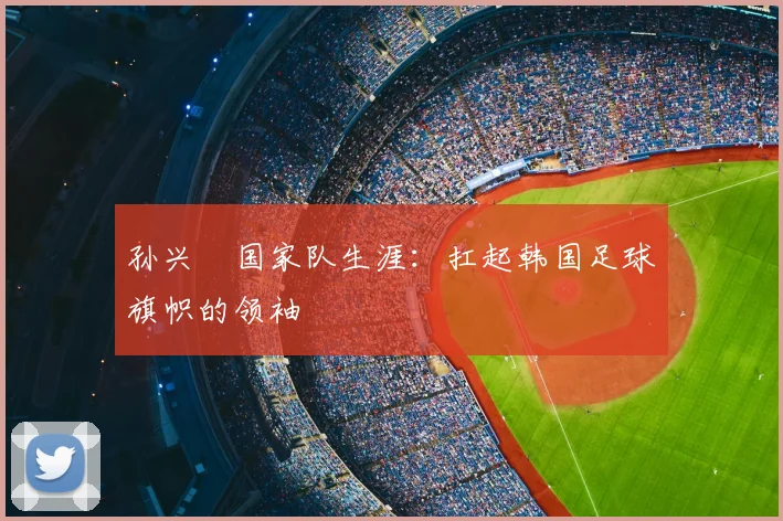 孙兴慜国家队生涯:扛起韩国足球旗帜的领袖