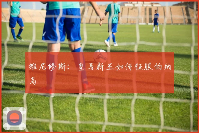 维尼修斯:皇马新王如何征服伯纳乌