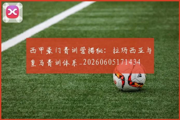 西甲豪门青训营揭秘:拉玛西亚与皇马青训体系_20260605171434